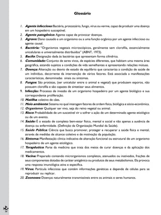 30
Glossário
1. Agente infeccioso: Bactéria, protozoário, fungo, vírus ou verme, capaz de produzir uma doença
em um hospedeiro susceptível.
2. Agente patogênico: Agente capaz de provocar doenças.
3. Agravo: Dano causado a um organismo ou a uma função orgânica por um agente infeccioso ou
agente causal.
4. Bactéria: “Organismos vegetais microscópicos, geralmente sem clorofila, essencialmente
unicelulares e universalmente distribuídos” (ABNT, 1973).
5. Bacilo: Designação dada às bactérias que apresentam forma cilíndrica.
6. Comunidade: Conjunto de seres vivos, de espécies diferentes, que habitam uma mesma área
geográfica, estando sujeitos a condições de vida semelhantes e apresentando relações mútuas.
7. Doença: Alteração ou desvio de estado de equilíbrio que caracteriza a condição de saúde de
um indivíduo, decorrente da intervenção de vários fatores. Está associada a manifestações
características, denominadas sinais ou sintomas.
8. Fungos: São protistas, (ser unicelular entre o animal e vegetal) que produzem esporos, não
possuem clorofila e são capazes de sintetizar seus alimentos.
9. Infecção: Processo de invasão de um organismo hospedeiro por um agente biológico e sua
correspondente proliferação.
10. Matilha: coletivo de cães.
11. Meio ambiente: Sistema no qual interagem fatores de ordem física, biológica e sócio-econômica.
12. Organismo: Qualquer ser vivo, seja do reino vegetal ou animal.
13. Risco: Probabilidade de um suscetível vir a sofrer a ação de um determinado agente etiológico
ou de um evento.
14. Saúde: É o estado de completo bem-estar físico, mental e social e não apenas a ausência de
doença ou enfermidade. (Definição da Organização Mundial da Saúde).
15. Saúde Pública: Ciência que busca promover, proteger e recuperar a saúde física e mental,
através de medidas de alcance coletivo e de motivação da população.
16. Sintoma: Manifestação clínica indicativa de alteração funcional ou estrutural de um organismo
hospedeiro de um agente etiológico.
17. Terapêutico: Parte da medicina que trata dos meios de curar doenças e da aplicação dos
medicamentos.
18. Vacina: Preparado contendo microrganismos completos, atenuados ou inativados, frações de
seus componentes dotadas de caráter antigênico ou produtos de seus metabolismos. Ela provoca
uma resposta imunológica ativa e específica.
19. Vírus: Partícula infecciosa que contém informações genéticas e depende de células para se
reproduzir ou replicar.
20. Zoonoses: Doenças naturalmente transmissíveis entre os animais e seres humanos.
 