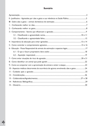 4
Sumário
Apresentação.................................................................................................................................................................3
I - Justificativa - Agressões por cães e gatos e sua relevância na Saúde Pública...........................................5
II - Sobre cães e gatos – animais domésticos de estimação..............................................................................6
1 - Conhecendo melhor os cães..............................................................................................................................7
2 - Conhecendo melhor os gatos............................................................................................................................8
3 - Comportamento - fatores que influenciam a agressão................................................................................9
3.1 - Classificando a agressividade canina........................................................................................10 e 11
3.2 - Classificando a agressividade felina...................................................................................................12
4 - Importância da educação para evitar agressões.................................................................................13 e 14
5 - Como controlar o comportamento agressivo....................................................................................15 e 16
6 - Educação - Posse Responsável de animais de estimação e aspectos legais............................................17
6.1 - O que o futuro proprietário deve avaliar.......................................................................................18
6.2 - Aquisição responsável.........................................................................................................................19
7 - Como evitar situações de risco de agressão.......................................................................................20 e 21
8 - Como identificar um animal que pode agredir............................................................................................22
9 - Como se comportar com a aproximação de animais e evitar o ataque................................................23
10 - Aspectos médicos decorrentes da ocorrência de agravos envolvendo cães e gatos.......................24
11 - Cuidados após a agressão...............................................................................................................................25
12 - Considerações..................................................................................................................................................26
13 - Colaboradores/Agradecimentos..........................................................................................................27 e 28
14 - Referências Bibliográficas................................................................................................................................29
15 - Glossário............................................................................................................................................................30
 