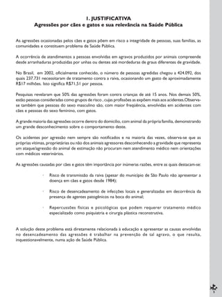 5
1. JUSTIFICATIVA
Agressões por cães e gatos e sua relevância na Saúde Pública
As agressões ocasionadas pelos cães e gatos põem em risco a integridade de pessoas, suas famílias, as
comunidades e constituem problema de Saúde Pública.
A ocorrência de atendimentos a pessoas envolvidas em agravos produzidos por animais compreende
desde arranhaduras produzidas por unhas ou dentes até mordeduras de graus diferentes de gravidade.
No Brasil, em 2002, oficialmente conhecido, o número de pessoas agredidas chegou a 424.092, dos
quais 237.731 necessitaram de tratamento contra a raiva, ocasionando um gasto de aproximadamente
R$17 milhões. Isto significa R$71,51 por pessoa.
Pesquisas revelaram que 50% das agressões foram contra crianças de até 15 anos. Nos demais 50%,
estão pessoas consideradas como grupos de risco , cujas profissões as expõem mais aos acidentes.Observa-
se também que pessoas do sexo masculino são, com maior freqüência, envolvidas em acidentes com
cães e pessoas do sexo feminino, com gatos.
A grande maioria das agressões ocorre dentro do domicílio, com animal da própria família, demonstrando
um grande desconhecimento sobre o comportamento deste.
Os acidentes por agressão nem sempre são notificados e na maioria das vezes, observa-se que as
próprias vítimas, proprietárias ou não dos animais agressores desconhecendo a gravidade que representa
um ataque/agressão do animal de estimação não procuram nem atendimento médico nem orientações
com médicos veterinários.
As agressões causadas por cães e gatos têm importância por inúmeras razões, entre as quais destacam-se:
· Risco de transmissão da raiva (apesar do município de São Paulo não apresentar a
doença em cães e gatos desde 1984);
· Risco de desencadeamento de infecções locais e generalizadas em decorrência da
presença de agentes patogênicos na boca do animal;
· Repercussões físicas e psicológicas que podem requerer tratamento médico
especializado como psiquiatria e cirurgia plástica reconstrutiva.
A solução deste problema está diretamente relacionada à educação e apresentar as causas envolvidas
no desencadeamento das agressões é trabalhar na prevenção de tal agravo, o que resulta,
inquestionavelmente, numa ação de Saúde Pública.
 