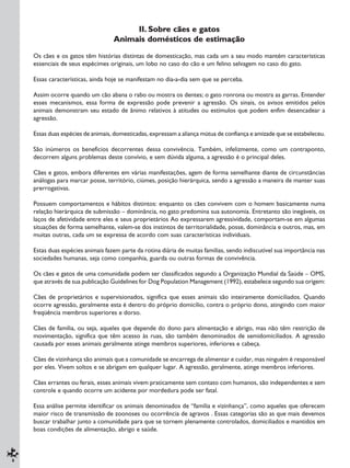 6
II. Sobre cães e gatos
Animais domésticos de estimação
Os cães e os gatos têm histórias distintas de domesticação, mas cada um a seu modo mantém características
essenciais de seus espécimes originais, um lobo no caso do cão e um felino selvagem no caso do gato.
Essas características, ainda hoje se manifestam no dia-a-dia sem que se perceba.
Assim ocorre quando um cão abana o rabo ou mostra os dentes; o gato ronrona ou mostra as garras. Entender
esses mecanismos, essa forma de expressão pode prevenir a agressão. Os sinais, os avisos emitidos pelos
animais demonstram seu estado de ânimo relativos à atitudes ou estímulos que podem enfim desencadear a
agressão.
Essas duas espécies de animais, domesticadas, expressam a aliança mútua de confiança e amizade que se estabeleceu.
São inúmeros os benefícios decorrentes dessa convivência. Também, infelizmente, como um contraponto,
decorrem alguns problemas deste convívio, e sem dúvida alguma, a agressão é o principal deles.
Cães e gatos, embora diferentes em várias manifestações, agem de forma semelhante diante de circunstâncias
análogas para marcar posse, território, ciúmes, posição hierárquica, sendo a agressão a maneira de manter suas
prerrogativas.
Possuem comportamentos e hábitos distintos: enquanto os cães convivem com o homem basicamente numa
relação hierárquica de submissão – dominância, no gato predomina sua autonomia. Entretanto são inegáveis, os
laços de afetividade entre eles e seus proprietários Ao expressarem agressividade, comportam-se em algumas
situações de forma semelhante, valem-se dos instintos de territorialidade, posse, dominância e outros, mas, em
muitas outras, cada um se expressa de acordo com suas características individuais.
Estas duas espécies animais fazem parte da rotina diária de muitas famílias, sendo indiscutível sua importância nas
sociedades humanas, seja como companhia, guarda ou outras formas de convivência.
Os cães e gatos de uma comunidade podem ser classificados segundo a Organização Mundial da Saúde – OMS,
que através de sua publicação Guidelines for Dog Population Management (1992), estabelece segundo sua origem:
Cães de proprietários e supervisionados, significa que esses animais são inteiramente domiciliados. Quando
ocorre agressão, geralmente esta é dentro do próprio domicílio, contra o próprio dono, atingindo com maior
freqüência membros superiores e dorso.
Cães de família, ou seja, aqueles que depende do dono para alimentação e abrigo, mas não têm restrição de
movimentação, significa que têm acesso às ruas, são também denominados de semidomiciliados. A agressão
causada por esses animais geralmente atinge membros superiores, inferiores e cabeça.
Cães de vizinhança são animais que a comunidade se encarrega de alimentar e cuidar, mas ninguém é responsável
por eles. Vivem soltos e se abrigam em qualquer lugar. A agressão, geralmente, atinge membros inferiores.
Cães errantes ou ferais, esses animais vivem praticamente sem contato com humanos, são independentes e sem
controle e quando ocorre um acidente por mordedura pode ser fatal.
Essa análise permite identificar os animais denominados de “família e vizinhança”, como aqueles que oferecem
maior risco de transmissão de zoonoses ou ocorrência de agravos . Essas categorias são as que mais devemos
buscar trabalhar junto a comunidade para que se tornem plenamente controlados, domiciliados e mantidos em
boas condições de alimentação, abrigo e saúde.
 