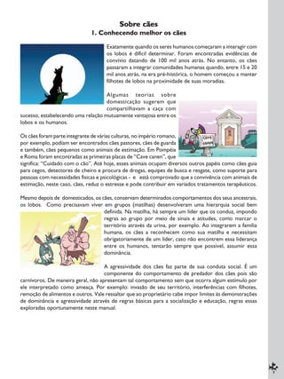 7
Sobre cães
1. Conhecendo melhor os cães
Exatamente quando os seres humanos começaram a interagir com
os lobos é difícil determinar. Foram encontradas evidências de
convívio datando de 100 mil anos atrás. No entanto, os cães
passaram a integrar comunidades humanas quando, entre 15 e 20
mil anos atrás, na era pré-histórica, o homem começou a manter
filhotes de lobos na proximidade de suas moradias.
Algumas teorias sobre
domesticação sugerem que
compartilhavam a caça com
sucesso, estabelecendo uma relação mutuamente vantajosa entre os
lobos e os humanos.
Os cães foram parte integrante de várias culturas, no império romano,
por exemplo, podiam ser encontrados cães pastores, cães de guarda
e também, cães pequenos como animais de estimação. Em Pompéia
e Roma foram encontradas as primeiras placas de “Cave canen”, que
significa: “Cuidado com o cão”. Até hoje, esses animais ocupam diversos outros papéis como cães guia
para cegos, detectores de cheiro e procura de drogas, equipes de busca e resgate, como suporte para
pessoas com necessidades físicas e psicológicas - e está comprovado que a convivência com animais de
estimação, neste caso, cães, reduz o estresse e pode contribuir em variados tratamentos terapêuticos.
Mesmo depois de domesticados, os cães, conservam determinados comportamentos dos seus ancestrais,
os lobos. Como precisavam viver em grupos (matilhas) desenvolveram uma hierarquia social bem
definida. Na matilha, há sempre um líder que os conduz, impondo
regras ao grupo por meio de sinais e atitudes, como marcar o
território através da urina, por exemplo. Ao integrarem a família
humana, os cães a reconhecem como sua matilha e necessitam
obrigatoriamente de um líder, caso não encontrem essa liderança
entre os humanos, tentarão sempre que possível, assumir essa
dominância.
A agressividade dos cães faz parte de sua conduta social. É um
componente do comportamento de predador dos cães pois são
carnívoros. De maneira geral, não apresentam tal comportamento sem que ocorra algum estímulo por
ele interpretado como ameaça. Por exemplo: invasão de seu território, interferências com filhotes,
remoção de alimentos e outros. Vale ressaltar que ao proprietário cabe impor limites às demonstrações
de dominância e agressividade através de regras básicas para a socialização e educação, regras essas
exploradas oportunamente neste manual.
 