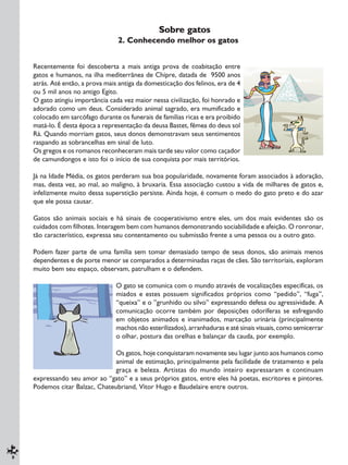 8
Sobre gatos
2. Conhecendo melhor os gatos
Recentemente foi descoberta a mais antiga prova de coabitação entre
gatos e humanos, na ilha mediterrânea de Chipre, datada de 9500 anos
atrás. Até então, a prova mais antiga da domesticação dos felinos, era de 4
ou 5 mil anos no antigo Egito.
O gato atingiu importância cada vez maior nessa civilização, foi honrado e
adorado como um deus. Considerado animal sagrado, era mumificado e
colocado em sarcófago durante os funerais de famílias ricas e era proibido
matá-lo. É desta época a representação da deusa Bastet, fêmea do deus sol
Rá. Quando morriam gatos, seus donos demonstravam seus sentimentos
raspando as sobrancelhas em sinal de luto.
Os gregos e os romanos reconheceram mais tarde seu valor como caçador
de camundongos e isto foi o início de sua conquista por mais territórios.
Já na Idade Média, os gatos perderam sua boa popularidade, novamente foram associados à adoração,
mas, desta vez, ao mal, ao maligno, à bruxaria. Essa associação custou a vida de milhares de gatos e,
infelizmente muito dessa superstição persiste. Ainda hoje, é comum o medo do gato preto e do azar
que ele possa causar.
Gatos são animais sociais e há sinais de cooperativismo entre eles, um dos mais evidentes são os
cuidados com filhotes. Interagem bem com humanos demonstrando sociabilidade e afeição. O ronronar,
tão característico, expressa seu contentamento ou submissão frente a uma pessoa ou a outro gato.
Podem fazer parte de uma família sem tomar demasiado tempo de seus donos, são animais menos
dependentes e de porte menor se comparados a determinadas raças de cães. São territoriais, exploram
muito bem seu espaço, observam, patrulham e o defendem.
O gato se comunica com o mundo através de vocalizações específicas, os
miados e estes possuem significados próprios como “pedido”, “fuga”,
“queixa” e o ”grunhido ou silvo” expressando defesa ou agressividade. A
comunicação ocorre também por deposições odoríferas se esfregando
em objetos animados e inanimados, marcação urinária (principalmente
machos não esterilizados), arranhaduras e até sinais visuais, como semicerrar
o olhar, postura das orelhas e balançar da cauda, por exemplo.
Os gatos, hoje conquistaram novamente seu lugar junto aos humanos como
animal de estimação, principalmente pela facilidade de tratamento e pela
graça e beleza. Artistas do mundo inteiro expressaram e continuam
expressando seu amor ao “gato” e a seus próprios gatos, entre eles há poetas, escritores e pintores.
Podemos citar Balzac, Chateubriand, Vítor Hugo e Baudelaire entre outros.
 