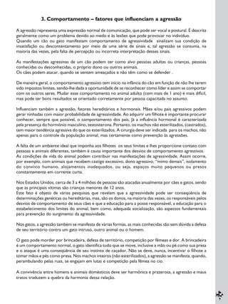 9
3. Comportamento – fatores que influenciam a agressão
A agressão representa uma expressão normal de comunicação, que pode ser vocal e postural. É descrita
geralmente como um problema devido ao medo e às lesões que pode provocar no indivíduo.
Quando um cão ou gato manifestam comportamento de agressividade sinalizam sua condição de
insatisfação ou descontentamento por meio de uma série de sinais e, tal agressão se consuma, na
maioria das vezes, pela falta de percepção ou incorreta interpretação desses sinais.
As manifestações agressivas de um cão podem ter como alvo pessoas adultas ou crianças, pessoas
conhecidas ou desconhecidas, o próprio dono ou outros animais.
Os cães podem atacar, quando se sentem ameaçados e não têm como se defender .
De maneira geral, o comportamento agressivo tem início na infância do cão em função de não lhe terem
sido impostos limites, sendo-lhe dada a oportunidade de se reconhecer como líder e assim se comportar
com os outros seres. Mudar esse comportamento no animal adulto (com mais de 1 ano) é mais difícil,
mas pode ter bons resultados se orientado corretamente por pessoa capacitada no assunto.
Influenciam também a agressão, fatores hereditários e hormonais. Mães e/ou pais agressivos podem
gerar ninhadas com maior probabilidade de agressividade. Ao adquirir um filhote é importante procurar
conhecer, sempre que possível, o comportamento dos pais. Já a influência hormonal é caracterizada
pela presença do hormônio masculino, testosterona. Portanto, os machos não esterilizados, (castrados),
tem maior tendência agressiva do que os esterilizados. A cirurgia deve ser indicada para os machos, não
apenas para o controle da população animal, mas certamente como prevenção às agressões.
A falta de um ambiente ideal que imponha aos filhotes os seus limites e lhes proporcione contato com
pessoas e animais diferentes, também é causa importante dos desvios de comportamento agressivos.
As condições de vida do animal podem contribuir nas manifestações de agressividade. Assim ocorre,
por exemplo, com animais que recebem castigo excessivo, dono agressivo, “mimo demais”, isolamento
do convívio humano, alojamentos inadequados, ou seja, espaços muito pequenos ou presos
constantemente em corrente curta.
Nos Estados Unidos, cerca de 3 a 4 milhões de pessoas são atacadas anualmente por cães e gatos, sendo
que as principais vítimas são crianças menores de 12 anos.
Este fato é objeto de várias pesquisas que revelam que a agressividade pode ser conseqüência de
determinações genéticas ou hereditárias, mas, são os donos, na maioria das vezes, os responsáveis pelos
desvios de comportamento de seus cães e que a educação para a posse responsável, a educação para o
estabelecimento dos limites do animal, bem como, adequada socialização, são aspectos fundamentais
para prevenção do surgimento da agressividade.
Nos gatos, a agressão também se manifesta de várias formas, as mais conhecidas são sem dúvida a defesa
de seu território contra um gato intruso, outro animal ou o homem.
O gato pode morder por brincadeira, defesa de território, competição por fêmeas e dor. A brincadeira
é um comportamento normal, o gato identifica tudo que se move, inclusive a mão ou pé como sua presa
e o ataque é uma conseqüência de seu instinto de caçador. Não se deve, nunca, incentivar o filhote a
tomar mãos e pés como presa. Nos machos inteiros (não esterilizados), a agressão se manifesta, quando,
perambulando pelas ruas, se engajam em lutas e competição pela fêmea no cio.
A convivência entre homens e animais domésticos deve ser harmônica e prazerosa, a agressão e maus
tratos traduzem a quebra da harmonia dessa relação.
 
