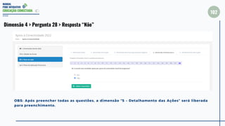 MANUAL
PDDE INTERATIVO
EDUCAÇÃO CONECTADA
102
2022
Dimensão 4 > Pergunta 28 > Resposta “Não”
OBS: Após preencher todas as questões, a dimensão “5 – Detalhamento das Ações” será liberada
para preenchimento.
 