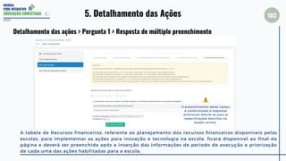 MANUAL
PDDE INTERATIVO
EDUCAÇÃO CONECTADA
103
2022
Detalhamento das ações > Pergunta 1 > Resposta de múltiplo preenchimento
A tabela de Recursos financeiros, referente ao planejamento dos recursos financeiros disponíveis pelas
escolas, para implementar as ações para inovação e tecnologia na escola, ficará disponível ao final da
página e deverá ser preenchida após a inserção das informações de período de execução e priorização
de cada uma das ações habilitadas para a escola.
5. Detalhamento das Ações
O preenchimento deste campo
é condicionado a respostas
anteriores! Atente-se para as
especificações descritas no
quadro acima.
 