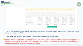 MANUAL
PDDE INTERATIVO
EDUCAÇÃO CONECTADA
104
2022
** O diretor só conseguirá “Salvar Recursos Financeiros” quando toda a distribuição financeira estiver
corretamente preenchida.
*** Ao clicar em salvar, o diretor deve confirmar a distribuição dos recursos.
ESSA TABELA SÓ DEVERÁ SER PREENCHIDA AO FINAL DO PREENCHIMENTO DAS INFORMAÇÕES DAS
AÇÕES HABILITADAS PARA ESCOLA! É IMPORTANTE QUE SE TENHA NOÇÃO DE TODAS AS AÇÕES PARA
PLANEJAR MELHOR A UTILIZAÇÃO DO RECURSO.
 