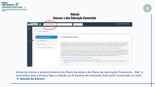MANUAL
PDDE INTERATIVO
EDUCAÇÃO CONECTADA
10
2022
Adesão
Acessar a aba Educação Conectada
Antes de iniciar o preenchimento do Plano de Ação e do Plano de Aplicação Financeira - PAF, é
necessário que o diretor faça a adesão ao Programa de Inovação Educação Conectada no item:
“2. Adesão da Escola”.
 