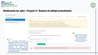 MANUAL
PDDE INTERATIVO
EDUCAÇÃO CONECTADA
113
2022
Detalhamento das ações > Pergunta 9 > Resposta de múltiplo preenchimento
Se a resposta assinalada na
questão 15 da aba 4 - Dimensão
Infraestrutura foi "Não", então,
aparecerá esta mensagem e a
questão "9" não estará
disponível para ser respondida,
sem prejuízo para a finalização
do Plano de Ação.
Ex.:
O preenchimento deste
campo é condicionado a
respostas anteriores!
Atente-se para as
especificações descritas
no quadro acima.
Ex.:
 