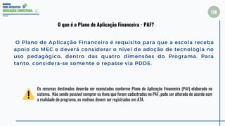 MANUAL
PDDE INTERATIVO
EDUCAÇÃO CONECTADA
118
O Plano de Aplicação Financeira é requisito para que a escola receba
apoio do MEC e deverá considerar o nível de adoção de tecnologia no
uso pedagógico, dentro das quatro dimensões do Programa. Para
tanto, considera-se somente o repasse via PDDE.
2022
O que é o Plano de Aplicação Financeira - PAF?
Os recursos destinados deverão ser executados conforme Plano de Aplicação Financeira (PAF) elaborado no
sistema. Não sendo possível comprar os itens que foram cadastrados no PAF, pode ser alterado de acordo com
a realidade do programa, os motivos devem ser registrados em ATA.
 