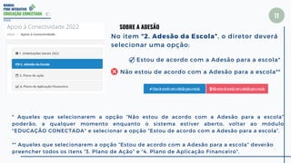 MANUAL
PDDE INTERATIVO
EDUCAÇÃO CONECTADA
11
2022
SOBRE A ADESÃO
No item “2. Adesão da Escola”, o diretor deverá
selecionar uma opção:
* Aqueles que selecionarem a opção “Não estou de acordo com a Adesão para a escola”
poderão, a qualquer momento enquanto o sistema estiver aberto, voltar ao módulo
"EDUCAÇÃO CONECTADA" e selecionar a opção “Estou de acordo com a Adesão para a escola”.
** Aqueles que selecionarem a opção “Estou de acordo com a Adesão para a escola” deverão
preencher todos os itens “3. Plano de Ação” e “4. Plano de Aplicação Financeiro".
Estou de acordo com a Adesão para a escola*
Não estou de acordo com a Adesão para a escola**
 