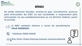 MANUAL
PDDE INTERATIVO
EDUCAÇÃO CONECTADA
Se ainda restaram dúvidas, orienta-se que, inicialmente, procure
pelo Articulador do PIEC na sua localidade, o responsável pela
articulação no seu estado/município ou no Distrito Federal, junto
às escolas.
2022
DÚVIDAS
O MEC também oferece o canal de atendimento
FALE CONOSCO:
Telefone: 0800 616161
Site (link): https://mecsp.metasix.solutions/portal
120
 