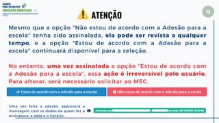 MANUAL
PDDE INTERATIVO
EDUCAÇÃO CONECTADA
13
Mesmo que a opção "Não estou de acordo com a Adesão para a
escola" tenha sido assinalada, ela pode ser revista a qualquer
tempo, e a opção "Estou de acordo com a Adesão para a
escola" continuará disponível para a seleção.
No entanto, uma vez assinalada a opção "Estou de acordo com
a Adesão para a escola", essa ação é irreversível pelo usuário.
Para alterar, será necessário solicitar ao MEC.
2022
ATENÇÃO
Uma vez feita a adesão, aparecerá a
mensagem com os dados de quem fez a
assinatura, a data e o horário.
 