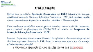 MANUAL
PDDE INTERATIVO
EDUCAÇÃO CONECTADA
2022
Neste ano, o módulo Educação Conectada, no PDDE Interativo, trouxe
novidades. Além do Plano de Aplicação Financeira - PAF, já disponível desde
os anos anteriores, é preciso preencher também o Plano de Ação.
Essa mudança possibilita que o gestor escolar tenha mais ferramentas
para conduzir o planejamento 2022/2023 ao aderir ao Programa de
Inovação Educação Conectada - PIEC.
Diretor, fique atento ao preenchimento dos planos e não se esqueça de, ao
finalizar o preenchimento do PAF, fazer o envio para que a escola esteja
efetivamente validada!
O prazo para a realização do Plano de Ações e do PAF é até dia 23/10/2022.
APRESENTAÇÃO
 