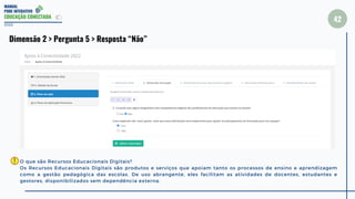 MANUAL
PDDE INTERATIVO
EDUCAÇÃO CONECTADA
42
2022
Dimensão 2 > Pergunta 5 > Resposta “Não”
O que são Recursos Educacionais Digitais?
Os Recursos Educacionais Digitais são produtos e serviços que apoiam tanto os processos de ensino e aprendizagem
como a gestão pedagógica das escolas. De uso abrangente, eles facilitam as atividades de docentes, estudantes e
gestores, disponibilizados sem dependência externa.
 