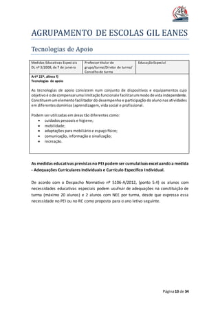 AGRUPAMENTO DE ESCOLAS GIL EANES
Página13 de 34
Tecnologias de Apoio
Medidas Educativas Especiais
DL nº 3/2008, de 7 de janeiro
Professor titular de
grupo/turma/Diretor de turma/
Conselho de turma
Educação Especial
Artº 22º, alínea f)
Tecnologias de apoio
As tecnologias de apoio consistem num conjunto de dispositivos e equipamentos cujo
objetivo é ode compensaruma limitaçãofuncionale facilitarummodode vidaindependente.
Constituemumelementofacilitador do desempenho e participação do aluno nas atividades
em diferentes domínios (aprendizagem, vida social e profissional.
Podem ser utilizadas em áreas tão diferentes como:
 cuidados pessoais e higiene;
 mobilidade;
 adaptações para mobiliário e espaço físico;
 comunicação, informação e sinalização;
 recreação.
As medidas educativas previstas no PEI podem ser cumulativas excetuando a medida
- Adequações Curriculares Individuais e Currículo Específico Individual.
De acordo com o Despacho Normativo nº 5106-A/2012, (ponto 5.4) os alunos com
necessidades educativas especiais podem usufruir de adequações na constituição de
turma (máximo 20 alunos) e 2 alunos com NEE por turma, desde que expressa essa
necessidade no PEI ou no RC como proposta para o ano letivo seguinte.
 