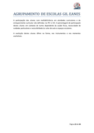 AGRUPAMENTO DE ESCOLAS GIL EANES
Página15 de 34
A participação dos alunos com multideficiência em atividades curriculares e de
enriquecimento curricular são definidas no PEI e CEI. A percentagem de participação
destes alunos em contexto de turma dependente da saúde física, necessidade de
cuidados particulares e acessibilidade às salas de aula e espaços escolares.
A avaliação destes alunos difere na forma, nos instrumentos e nos momentos
avaliativos.
 