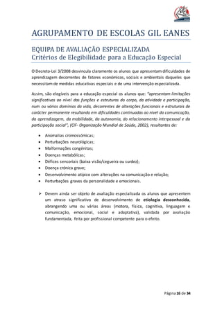 AGRUPAMENTO DE ESCOLAS GIL EANES
Página16 de 34
EQUIPA DE AVALIAÇAO ESPECIALIZADA
Criterios de Elegibilidade para a Educaçao Especial
O Decreto-Lei 3/2008 desvincula claramente os alunos que apresentam dificuldades de
aprendizagem decorrentes de fatores económicos, sociais e ambientais daqueles que
necessitam de medidas educativas especiais e de uma intervenção especializada.
Assim, são elegíveis para a educação especial os alunos que: “apresentam limitações
significativas ao nível das funções e estruturas do corpo, da atividade e participação,
num ou vários domínios da vida, decorrentes de alterações funcionais e estruturais de
carácter permanente resultando em dificuldades continuadas ao nível da comunicação,
da aprendizagem, da mobilidade, da autonomia, do relacionamento interpessoal e da
participação social”, (CIF- Organização Mundial de Saúde, 2002), resultantes de:
 Anomalias cromossómicas;
 Perturbações neurológicas;
 Malformações congénitas;
 Doenças metabólicas;
 Défices sensoriais (baixa visão/cegueira ou surdez);
 Doença crónica grave;
 Desenvolvimento atípico com alterações na comunicação e relação;
 Perturbações graves da personalidade e emocionais.
 Devem ainda ser objeto de avaliação especializada os alunos que apresentem
um atraso significativo de desenvolvimento de etiologia desconhecida,
abrangendo uma ou várias áreas (motora, física, cognitiva, linguagem e
comunicação, emocional, social e adaptativa), validada por avaliação
fundamentada, feita por profissional competente para o efeito.
 