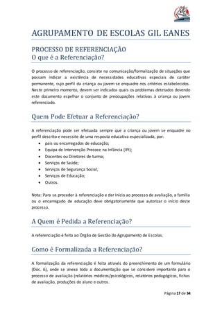 AGRUPAMENTO DE ESCOLAS GIL EANES
Página17 de 34
PROCESSO DE REFERENCIAÇAO
O que e a Referenciaçao?
O processo de referenciação, consiste na comunicação/formalização de situações que
possam indicar a existência de necessidades educativas especiais de caráter
permanente, cujo perfil da criança ou jovem se enquadre nos critérios estabelecidos.
Neste primeiro momento, devem ser indicados quais os problemas detetados devendo
este documento espelhar o conjunto de preocupações relativas à criança ou jovem
referenciado.
Quem Pode Efetuar a Referenciaçao?
A referenciação pode ser efetuada sempre que a criança ou jovem se enquadre no
perfil descrito e necessite de uma resposta educativa especializada, por:
 pais ou encarregados de educação;
 Equipa de Intervenção Precoce na Infância (IPI);
 Docentes ou Diretores de turma;
 Serviços de Saúde;
 Serviços de Segurança Social;
 Serviços de Educação;
 Outros.
Nota: Para se proceder à referenciação e dar início ao processo de avaliação, a família
ou o encarregado de educação deve obrigatoriamente que autorizar o início deste
processo.
A Quem e Pedida a Referenciaçao?
A referenciação é feita ao Órgão de Gestão do Agrupamento de Escolas.
Como e Formalizada a Referenciaçao?
A formalização da referenciação é feita através do preenchimento de um formulário
(Doc. 6), onde se anexa toda a documentação que se considere importante para o
processo de avaliação (relatórios médicos/psicológicos, relatórios pedagógicos, fichas
de avaliação, produções do aluno e outros.
 