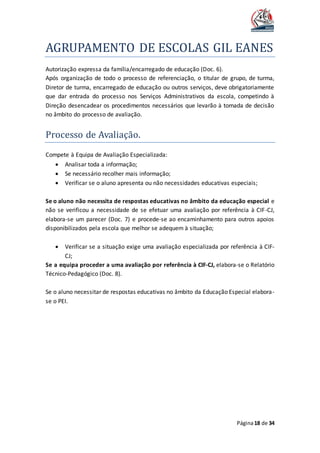AGRUPAMENTO DE ESCOLAS GIL EANES
Página18 de 34
Autorização expressa da família/encarregado de educação (Doc. 6).
Após organização de todo o processo de referenciação, o titular de grupo, de turma,
Diretor de turma, encarregado de educação ou outros serviços, deve obrigatoriamente
que dar entrada do processo nos Serviços Administrativos da escola, competindo à
Direção desencadear os procedimentos necessários que levarão à tomada de decisão
no âmbito do processo de avaliação.
Processo de Avaliaçao.
Compete à Equipa de Avaliação Especializada:
 Analisar toda a informação;
 Se necessário recolher mais informação;
 Verificar se o aluno apresenta ou não necessidades educativas especiais;
Se o aluno não necessita de respostas educativas no âmbito da educação especial e
não se verificou a necessidade de se efetuar uma avaliação por referência à CIF-CJ,
elabora-se um parecer (Doc. 7) e procede-se ao encaminhamento para outros apoios
disponibilizados pela escola que melhor se adequem à situação;
 Verificar se a situação exige uma avaliação especializada por referência à CIF-
CJ;
Se a equipa proceder a uma avaliação por referência à CIF-CJ, elabora-se o Relatório
Técnico-Pedagógico (Doc. 8).
Se o aluno necessitar de respostas educativas no âmbito da Educação Especial elabora-
se o PEI.
 