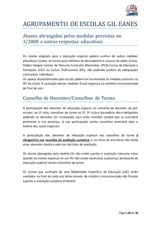 AGRUPAMENTO DE ESCOLAS GIL EANES
Página20 de 34
Alunos abrangidos pelas medidas previstas no
3/2008 e outras respostas educativas
Os alunos elegíveis para a educação especial podem usufruir de outras medidas
educativas criadas na escola para melhoria do desempenho e sucesso de todos alunos.
Podem integrar turmas de Percurso Curricular Alternativo, (PCA) Cursos de Educação e
Formação, (CEF) ou Cursos Profissionais (PC), não podendo usufruir de adequações
curriculares individuais.
Os apoios disponibilizados pela escola podem ser acumulados às medidas previstas no
PEI do aluno. A avaliação destas medidas ficará expressa no relatório circunstanciado
de final de ano.
Conselho de Docentes/Conselhos de Turma
A participação dos docentes de educação especial no conselho de docentes do pré-
escolar, no 1º ciclo, conselhos de turma no 2º, 3º ciclo e Secundário não é obrigatória
podendo os docentes ser convocados para estas reuniões sempre que se considere
pertinente a sua presença. A sua participação nestes conselhos terminará após a
análise dos casos especiais.
A participação dos docentes de educação especial nos conselhos de turma é
obrigatória nas reuniões de avaliação sumativa, e no início do ano letivo não tendo
estes docentes direito a voto nas decisões de avaliação.
Os alunos abrangidos pela medida CEI não estão sujeitos à avaliação intercalar salvo
quando tal estiver expresso no seu PEI não sendo necessária a presença do docente de
educação especial nestes Conselhos de turma.
Os alunos que usufruem de uma Modalidade Específica de Educação (UIE) serão
avaliados no final de cada ano letivo através do relatório circunstanciado não ficando
sujeitos à avaliação sumativa trimestral.
 