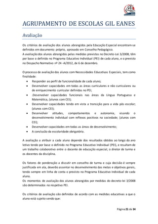 AGRUPAMENTO DE ESCOLAS GIL EANES
Página21 de 34
Avaliaçao
Os critérios de avaliação dos alunos abrangidos pela Educação Especial encontram-se
definidos em documento próprio, aprovado em Conselho Pedagógico.
A avaliação dos alunos abrangidos pelas medidas previstas no Decreto-Lei 3/2008, têm
por base o definido no Programa Educativo Individual (PEI) de cada aluno, e o previsto
no Despacho Normativo nº 24 -A/2012, de 6 de dezembro.
O processo de avaliação dos alunos com Necessidades Educativas Especiais, tem como
finalidade:
 Responder ao perfil de funcionalidade de cada aluno;
 Desenvolver capacidades em todas as áreas curriculares e não curriculares ou
de enriquecimento curricular definidas no PEI;
 .Desenvolver capacidades funcionais nas áreas da Língua Portuguesa e
Matemática, (alunos com CEI);
 Desenvolver capacidades tendo em vista a transição para a vida pós-escolar;
(alunos com CEI);
 Desenvolver atitudes, comportamentos e autonomia, visando o
desenvolvimento individual com reflexos positivos na sociedade; (alunos com
CEI);
 Desenvolver capacidades em todas as áreas de desenvolvimento;
 A conclusão da escolaridade obrigatória.
A avaliação a atribuir a cada aluno depende dos resultados obtidos ao longo do ano
letivo tendo por base o definido no Programa Educativo Individual (PEI), e resultam de
um trabalho colaborativo entre o docente de educação especial, o diretor de turma e
os docentes da disciplina.
Os fatores de ponderação a discutir em conselho de turma e cuja decisão é sempre
justificada em ata, deverão assentar no desenvolvimento das metas e objetivos gerais,
tendo sempre em linha de conta o previsto no Programa Educativo Individual de cada
aluno.
Os momentos de avaliação dos alunos abrangidos por medidas do decreto-lei 3/2008
são determinados no respetivo PEI.
Os critérios de avaliação são definidos de acordo com as medidas educativas a que o
aluno está sujeito sendo que:
 