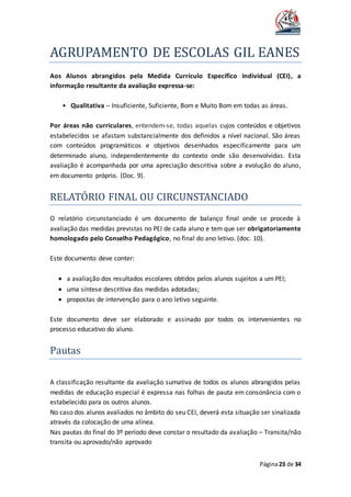 AGRUPAMENTO DE ESCOLAS GIL EANES
Página23 de 34
Aos Alunos abrangidos pela Medida Currículo Específico Individual (CEI), a
informação resultante da avaliação expressa-se:
• Qualitativa – Insuficiente, Suficiente, Bom e Muito Bom em todas as áreas.
Por áreas não curriculares, entendem-se, todas aquelas cujos conteúdos e objetivos
estabelecidos se afastam substancialmente dos definidos a nível nacional. São áreas
com conteúdos programáticos e objetivos desenhados especificamente para um
determinado aluno, independentemente do contexto onde são desenvolvidas. Esta
avaliação é acompanhada por uma apreciação descritiva sobre a evolução do aluno,
em documento próprio. (Doc. 9).
RELATORIO FINAL OU CIRCUNSTANCIADO
O relatório circunstanciado é um documento de balanço final onde se procede à
avaliação das medidas previstas no PEI de cada aluno e tem que ser obrigatoriamente
homologado pelo Conselho Pedagógico, no final do ano letivo. (doc. 10).
Este documento deve conter:
 a avaliação dos resultados escolares obtidos pelos alunos sujeitos a um PEI;
 uma síntese descritiva das medidas adotadas;
 propostas de intervenção para o ano letivo seguinte.
Este documento deve ser elaborado e assinado por todos os intervenientes no
processo educativo do aluno.
Pautas
A classificação resultante da avaliação sumativa de todos os alunos abrangidos pelas
medidas de educação especial é expressa nas folhas de pauta em consonância com o
estabelecido para os outros alunos.
No caso dos alunos avaliados no âmbito do seu CEI, deverá esta situação ser sinalizada
através da colocação de uma alínea.
Nas pautas do final do 3º período deve constar o resultado da avaliação – Transita/não
transita ou aprovado/não aprovado
 