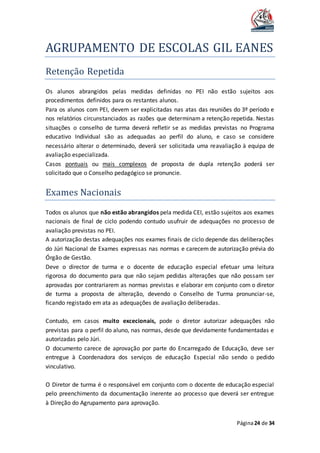 AGRUPAMENTO DE ESCOLAS GIL EANES
Página24 de 34
Retençao Repetida
Os alunos abrangidos pelas medidas definidas no PEI não estão sujeitos aos
procedimentos definidos para os restantes alunos.
Para os alunos com PEI, devem ser explicitadas nas atas das reuniões do 3º período e
nos relatórios circunstanciados as razões que determinam a retenção repetida. Nestas
situações o conselho de turma deverá refletir se as medidas previstas no Programa
educativo Individual são as adequadas ao perfil do aluno, e caso se considere
necessário alterar o determinado, deverá ser solicitada uma reavaliação à equipa de
avaliação especializada.
Casos pontuais ou mais complexos de proposta de dupla retenção poderá ser
solicitado que o Conselho pedagógico se pronuncie.
Exames Nacionais
Todos os alunos que não estão abrangidos pela medida CEI, estão sujeitos aos exames
nacionais de final de ciclo podendo contudo usufruir de adequações no processo de
avaliação previstas no PEI.
A autorização destas adequações nos exames finais de ciclo depende das deliberações
do Júri Nacional de Exames expressas nas normas e carecem de autorização prévia do
Órgão de Gestão.
Deve o director de turma e o docente de educação especial efetuar uma leitura
rigorosa do documento para que não sejam pedidas alterações que não possam ser
aprovadas por contrariarem as normas previstas e elaborar em conjunto com o diretor
de turma a proposta de alteração, devendo o Conselho de Turma pronunciar-se,
ficando registado em ata as adequações de avaliação deliberadas.
Contudo, em casos muito excecionais, pode o diretor autorizar adequações não
previstas para o perfil do aluno, nas normas, desde que devidamente fundamentadas e
autorizadas pelo Júri.
O documento carece de aprovação por parte do Encarregado de Educação, deve ser
entregue à Coordenadora dos serviços de educação Especial não sendo o pedido
vinculativo.
O Diretor de turma é o responsável em conjunto com o docente de educação especial
pelo preenchimento da documentação inerente ao processo que deverá ser entregue
à Direção do Agrupamento para aprovação.
 