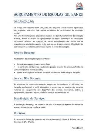 AGRUPAMENTO DE ESCOLAS GIL EANES
Página25 de 34
ORGANIZAÇAO:
De acordo com o decreto-lei nº 13-A/2012, de 5 de junho, cabe à escola a organização
das respostas educativas que melhor respondam às necessidades da população
escolar.
Para uma flexibilização da organização escolar e o bom funcionamento da educação
especial, devem as escolas ou agrupamentos de escola contemplar as adequações
necessárias relativas ao processo de ensino aprendizagem dos alunos que se
enquadram na educação especial e dos que apesar de apresentarem dificuldades de
aprendizagem não são enquadráveis no regime especial de educação.
Serviço Docente:
Aos docentes de educação especial compete:
• lecionar as áreas curriculares específicas;
• os conteúdos conducentes à autonomia pessoal e social dos alunos, definidos no
currículo específico individual, (CEI);
• Apoiar a utilização de materiais didáticos adaptados e de tecnologias de apoio;
Serviço Nao Docente:
As atividades de serviço não docente, devem ser desenvolvidas por técnicos com
formação profissional e perfil adequados e sempre que os quadros dos recursos
humanos do agrupamento não disponham dos técnicos necessários, poderá, o
agrupamento, recorrer à aquisição desses serviços nos termos da lei.
Distribuiçao do Serviço:
A distribuição do serviço aos docentes de educação especial depende do número de
alunos e do número de escolas a apoiar.
Horarios:
A componente letiva dos docentes de educação especial é igual à definida para os
docentes do 2º e 3º ciclo.
 