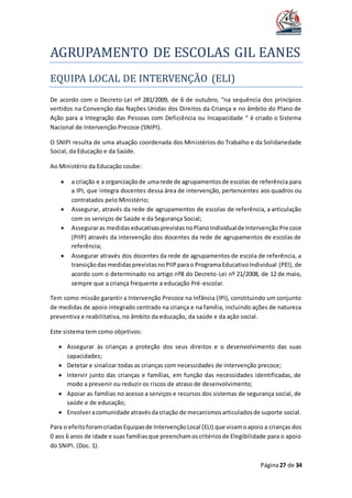 AGRUPAMENTO DE ESCOLAS GIL EANES
Página27 de 34
EQUIPA LOCAL DE INTERVENÇAO (ELI)
De acordo com o Decreto-Lei nº 281/2009, de 6 de outubro, “na sequência dos princípios
vertidos na Convenção das Nações Unidas dos Direitos da Criança e no âmbito do Plano de
Ação para a Integração das Pessoas com Deficiência ou Incapacidade “ é criado o Sistema
Nacional de Intervenção Precoce (SNIPI).
O SNIPI resulta de uma atuação coordenada dos Ministérios do Trabalho e da Solidariedade
Social, da Educação e da Saúde.
Ao Ministério da Educação coube:
 a criação e a organizaçãode umarede de agrupamentosde escolas de referência para
a IPI, que integra docentes dessa área de intervenção, pertencentes aos quadros ou
contratados pelo Ministério;
 Assegurar, através da rede de agrupamentos de escolas de referência, a articulação
com os serviços de Saúde e da Segurança Social;
 Asseguraras medidaseducativasprevistasnoPlanoIndividualde Intervenção Precoce
(PIIP) através da intervenção dos docentes da rede de agrupamentos de escolas de
referência;
 Assegurar através dos docentes da rede de agrupamentos de escola de referência, a
transiçãodas medidasprevistasnoPIIPparao ProgramaEducativoIndividual (PEI), de
acordo com o determinado no artigo nº8 do Decreto-Lei nº 21/2008, de 12 de maio,
sempre que a criança frequente a educação Pré-escolar.
Tem como missão garantir a Intervenção Precoce na Infância (IPI), constituindo um conjunto
de medidas de apoio integrado centrado na criança e na família, incluindo ações de natureza
preventiva e reabilitativa, no âmbito da educação, da saúde e da ação social.
Este sistema tem como objetivos:
 Assegurar às crianças a proteção dos seus direitos e o desenvolvimento das suas
capacidades;
 Detetar e sinalizar todas as crianças com necessidades de intervenção precoce;
 Intervir junto das crianças e famílias, em função das necessidades identificadas, de
modo a prevenir ou reduzir os riscos de atraso de desenvolvimento;
 Apoiar as famílias no acesso a serviços e recursos dos sistemas de segurança social, de
saúde e de educação;
 Envolveracomunidade atravésdacriação de mecanismosarticuladosde suporte social.
Para o efeitoforamcriadasEquipasde IntervençãoLocal (ELI) que visamoapoio a crianças dos
0 aos 6 anos de idade e suas famíliasque preenchamoscritériosde Elegibilidade para o apoio
do SNIPI. (Doc. 1).
 