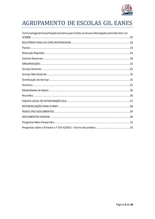 AGRUPAMENTO DE ESCOLAS GIL EANES
Página2 de 34
Terminologiade ClassificaçãoSumativaparaTodososAlunosAbrangidospeloDecreto-Lei
3/2008...............................................................................................................................22
RELATÓRIO FINAL OU CIRCUNSTANCIADO...........................................................................23
Pautas...............................................................................................................................23
Retenção Repetida.............................................................................................................24
Exames Nacionais...............................................................................................................24
ORGANIZAÇÃO:..................................................................................................................25
Serviço Docente:................................................................................................................25
Serviço Não Docente: .........................................................................................................25
Distribuição do Serviço: ......................................................................................................25
Horários:............................................................................................................................25
Modalidades de Apoio........................................................................................................26
Reuniões............................................................................................................................26
EQUIPA LOCAL DE INTERVENÇÃO (ELI).................................................................................27
REFERENCIAÇÃO PARA O SNIPI............................................................................................28
ÍNDICE DOS DOCUMENTOS.................................................................................................29
DOCUMENTOS ANEXOS......................................................................................................30
Perguntas Mais Frequentes.................................................................................................31
Perguntas sobre a Portaria n.º 275-A/2012 - Ensino Secundário............................................33
 