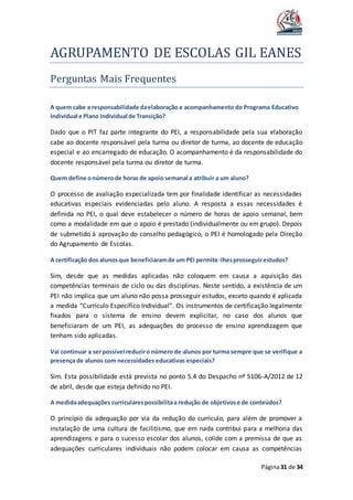 AGRUPAMENTO DE ESCOLAS GIL EANES
Página31 de 34
Perguntas Mais Frequentes
A quem cabe a responsabilidade daelaboração e acompanhamento do Programa Educativo
Individual e Plano Individual de Transição?
Dado que o PIT faz parte integrante do PEI, a responsabilidade pela sua elaboração
cabe ao docente responsável pela turma ou diretor de turma, ao docente de educação
especial e ao encarregado de educação. O acompanhamento é da responsabilidade do
docente responsável pela turma ou diretor de turma.
Quem define onúmerode horas de apoio semanal a atribuir a um aluno?
O processo de avaliação especializada tem por finalidade identificar as necessidades
educativas especiais evidenciadas pelo aluno. A resposta a essas necessidades é
definida no PEI, o qual deve estabelecer o número de horas de apoio semanal, bem
como a modalidade em que o apoio é prestado (individualmente ou em grupo). Depois
de submetido à aprovação do conselho pedagógico, o PEI é homologado pela Direção
do Agrupamento de Escolas.
A certificação dos alunosque beneficiaramde um PEI permite-lhesprosseguirestudos?
Sim, desde que as medidas aplicadas não coloquem em causa a aquisição das
competências terminais de ciclo ou das disciplinas. Neste sentido, a existência de um
PEI não implica que um aluno não possa prosseguir estudos, exceto quando é aplicada
a medida “Currículo Específico Individual”. Os instrumentos de certificação legalmente
fixados para o sistema de ensino devem explicitar, no caso dos alunos que
beneficiaram de um PEI, as adequações do processo de ensino aprendizagem que
tenham sido aplicadas.
Vai continuar a serpossível reduziro número de alunos por turma sempre que se verifique a
presença de alunos com necessidades educativas especiais?
Sim. Esta possibilidade está prevista no ponto 5.4 do Despacho nº 5106-A/2012 de 12
de abril, desde que esteja definido no PEI.
A medidaadequações curricularespossibilitaa redução de objetivose de conteúdos?
O princípio da adequação por via da redução do currículo, para além de promover a
instalação de uma cultura de facilitismo, que em nada contribui para a melhoria das
aprendizagens e para o sucesso escolar dos alunos, colide com a premissa de que as
adequações curriculares individuais não podem colocar em causa as competências
 
