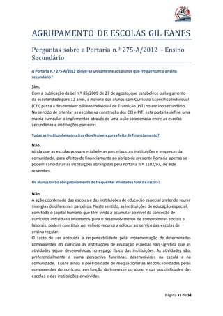 AGRUPAMENTO DE ESCOLAS GIL EANES
Página33 de 34
Perguntas sobre a Portaria n.º 275-A/2012 - Ensino
Secundario
A Portaria n.º 275-A/2012 dirige-se unicamente aosalunos que frequentamo ensino
secundário?
Sim.
Com a publicação da Lei n.º 85/2009 de 27 de agosto, que estabelece o alargamento
da escolaridade para 12 anos, a maioria dos alunos com Currículo Específico Individual
(CEI) passa a desenvolver o Plano Individual de Transição (PIT) no ensino secundário.
No sentido de orientar as escolas na construção dos CEI e PIT, esta portaria define uma
matriz curricular a implementar através de uma ação coordenada entre as escolas
secundárias e instituições parceiras.
Todas as instituiçõesparceirassão elegíveisparaefeitode financiamento?
Não.
Ainda que as escolas possamestabelecer parcerias com instituições e empresas da
comunidade, para efeitos de financiamento ao abrigo da presente Portaria apenas se
podem candidatar as instituições abrangidas pela Portaria n.º 1102/97, de 3 de
novembro.
Os alunos terão obrigatoriamente de frequentaratividadesfora da escola?
Não.
A ação coordenada das escolas e das instituições de educação especial pretende reunir
sinergias de diferentes parceiros. Neste sentido, as instituições de educação especial,
com todo o capital humano que têm vindo a acumular ao nível da conceção de
currículos individuais orientados para o desenvolvimento de competências sociais e
laborais, podem constituir um valioso recurso a colocar ao serviço das escolas de
ensino regular.
O facto de ser atribuída a responsabilidade pela implementação de determinadas
componentes do currículo às instituições de educação especial não significa que as
atividades sejam desenvolvidas no espaço físico das instituições. As atividades são,
preferencialmente e numa perspetiva funcional, desenvolvidas na escola e na
comunidade. Existe ainda a possibilidade de reequacionar as responsabilidades pelas
componentes do currículo, em função do interesse do aluno e das possibilidades das
escolas e das instituições envolvidas.
 