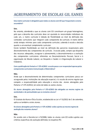 AGRUPAMENTO DE ESCOLAS GIL EANES
Página34 de 34
Esta matriz curricular é obrigatória para todos os alunos com CEI que frequentamo ensino
secundário?
Sim.
No entanto, atendendo a que os alunos com CEI constituem um grupo heterogéneo,
pelo que o desenho dos currículos deve ser ajustado às necessidades individuais de
cada um, a matriz curricular é dotada de flexibilidade ao nível da definição dos
conteúdos curriculares que integram cada componente do currículo. A matriz define
ainda tempos mínimos para cada componente curricular, cabendo à escola a decisão
quanto a um eventual complemento curricular.
Existe também flexibilidade ao nível da definição dos parceiros responsáveis pelo
desenvolvimento das componentes do currículo. A escola pode, sempre que disponha
dos recursos adequados, assegurar o planeamento, o desenvolvimento e a avaliação
das componentes curriculares referentes ao Desenvolvimento Pessoal, Social e à
organização do Mundo Laboral, ao Desporto e Saúde e à Organização do Laboral e
Cidadania.
Com a publicação da Portaria n.º 275-A/2012 a escola passa a ser responsável apenaspelas
componentescurricularesComunicação e Matemática?
Não.
Ainda que o desenvolvimento de determinadas componentes curriculares possa ser
assegurado pelas instituições de educação especial, é à escola do ensino regular que
compete a responsabilidade pela educação e ensino dos alunos abrangidos pela
Portaria n.º 275-A/2012, tal como de todos os outros alunos.
Os alunos abrangidos pela Portaria n.º 275-A/2012 são obrigados ao mesmo regime de
assiduidade e de pontualidade que os restantes alunos?
Sim.
O Estatuto do Aluno e Ética Escolar, estabelecido na Lei n.º 51/2012 de 5 de setembro,
aplica-se também a estes alunos.
Os alunos abrangidos pelaPortaria n.º 275-A/2012 estão sujeitosao mesmoregime de
avaliação dos restantes alunos?
Não.
De acordo com o Decreto-Lei n.º3/2008, todos os alunos com CEI estão sujeitos aos
critérios específicos de avaliação definidos no respetivo PEI.
 