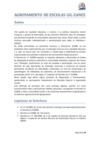 AGRUPAMENTO DE ESCOLAS GIL EANES
Página4 de 34
Ambito
«No quadro da equidade educativa, o sistema e as práticas educativas devem
assegurar a gestão da diversidade, do que decorrem diferentes tipos de estratégias
que permitam responder às necessidades educativas dos alunos. Deste modo, a escola
inclusiva pressupõe individualização e personalização para todos os indivíduos.»
(DGIDC)
De modo consentâneo ao movimento inclusivo, o Decreto-Lei 3/2008, no seu
preâmbulo refere explicitamente que «A educação inclusiva visa a equidade educativa
(…), quer no acesso quer nos resultados (…) dando lugar à mobilização de serviços
especializados para promover o potencial de funcionamento biopsicossocial».
O Decreto-Lei n.º 3/2008 enquadra as respostas educativas a desenvolver no âmbito
da adequação do processo educativo às necessidade educativas especiais dos alunos
com “limitações significativas ao nível da atividade e participação, num ou vários
domínios da vida, decorrentes de alterações funcionais e estruturais de carácter
permanente resultando em dificuldades continuadas ao nível da comunicação, da
aprendizagem, da mobilidade, da autonomia, do relacionamento interpessoal e da
participação social” (n.º 1 do artigo 1.º, Capítulo I do Decreto-Lei n.º 3/2008).
Neste quadro urge definir alguns princípios de Organização e funcionamento,
aproximando os pressupostos fundamentais da Educação Especial à organização
escolar.
Esta definição de princípios tem como principal objetivo, permitir um maior
esclarecimento sobre a aplicação das medidas educativas, consagradas no Decreto-Lei
3/2008, a toda a comunidade escolar e de uniformizar procedimentos enquadrando-os
na dinâmica organizacional do Agrupamento.
Legislaçao de Referencia
 Lei nº 21/2008, de 12 de maio (primeira alteração, por apreciação parlamentar
ao decreto-lei 3/2008);
 Decreto-Lei 3/2008, de 7 de janeiro;
 Decreto-Lei n.º 281/2009, de 6 de outubro (O presente decreto-lei tem por
objeto a criação de um Sistema Nacional de Intervenção Precoce na Infância
(SNIPI);
 