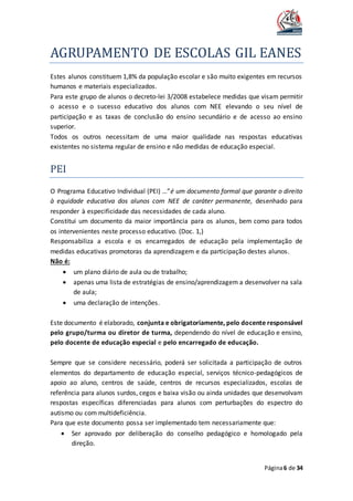 AGRUPAMENTO DE ESCOLAS GIL EANES
Página6 de 34
Estes alunos constituem 1,8% da população escolar e são muito exigentes em recursos
humanos e materiais especializados.
Para este grupo de alunos o decreto-lei 3/2008 estabelece medidas que visam permitir
o acesso e o sucesso educativo dos alunos com NEE elevando o seu nível de
participação e as taxas de conclusão do ensino secundário e de acesso ao ensino
superior.
Todos os outros necessitam de uma maior qualidade nas respostas educativas
existentes no sistema regular de ensino e não medidas de educação especial.
PEI
O Programa Educativo Individual (PEI) …”é um documento formal que garante o direito
à equidade educativa dos alunos com NEE de caráter permanente, desenhado para
responder à especificidade das necessidades de cada aluno.
Constitui um documento da maior importância para os alunos, bem como para todos
os intervenientes neste processo educativo. (Doc. 1,)
Responsabiliza a escola e os encarregados de educação pela implementação de
medidas educativas promotoras da aprendizagem e da participação destes alunos.
Não é:
 um plano diário de aula ou de trabalho;
 apenas uma lista de estratégias de ensino/aprendizagem a desenvolver na sala
de aula;
 uma declaração de intenções.
Este documento é elaborado, conjunta e obrigatoriamente, pelo docente responsável
pelo grupo/turma ou diretor de turma, dependendo do nível de educação e ensino,
pelo docente de educação especial e pelo encarregado de educação.
Sempre que se considere necessário, poderá ser solicitada a participação de outros
elementos do departamento de educação especial, serviços técnico-pedagógicos de
apoio ao aluno, centros de saúde, centros de recursos especializados, escolas de
referência para alunos surdos, cegos e baixa visão ou ainda unidades que desenvolvam
respostas específicas diferenciadas para alunos com perturbações do espectro do
autismo ou com multideficiência.
Para que este documento possa ser implementado tem necessariamente que:
 Ser aprovado por deliberação do conselho pedagógico e homologado pela
direção.
 