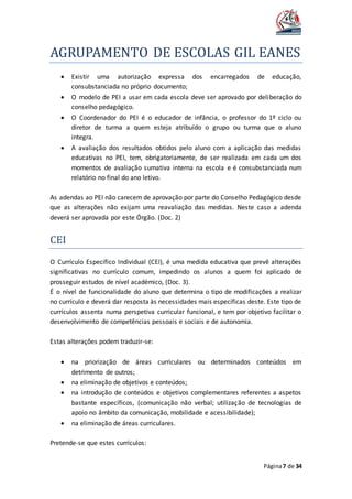 AGRUPAMENTO DE ESCOLAS GIL EANES
Página7 de 34
 Existir uma autorização expressa dos encarregados de educação,
consubstanciada no próprio documento;
 O modelo de PEI a usar em cada escola deve ser aprovado por deliberação do
conselho pedagógico.
 O Coordenador do PEI é o educador de infância, o professor do 1º ciclo ou
diretor de turma a quem esteja atribuído o grupo ou turma que o aluno
integra.
 A avaliação dos resultados obtidos pelo aluno com a aplicação das medidas
educativas no PEI, tem, obrigatoriamente, de ser realizada em cada um dos
momentos de avaliação sumativa interna na escola e é consubstanciada num
relatório no final do ano letivo.
As adendas ao PEI não carecem de aprovação por parte do Conselho Pedagógico desde
que as alterações não exijam uma reavaliação das medidas. Neste caso a adenda
deverá ser aprovada por este Órgão. (Doc. 2)
CEI
O Currículo Específico Individual (CEI), é uma medida educativa que prevê alterações
significativas no currículo comum, impedindo os alunos a quem foi aplicado de
prosseguir estudos de nível académico, (Doc. 3).
É o nível de funcionalidade do aluno que determina o tipo de modificações a realizar
no currículo e deverá dar resposta às necessidades mais específicas deste. Este tipo de
currículos assenta numa perspetiva curricular funcional, e tem por objetivo facilitar o
desenvolvimento de competências pessoais e sociais e de autonomia.
Estas alterações podem traduzir-se:
 na priorização de áreas curriculares ou determinados conteúdos em
detrimento de outros;
 na eliminação de objetivos e conteúdos;
 na introdução de conteúdos e objetivos complementares referentes a aspetos
bastante específicos, (comunicação não verbal; utilização de tecnologias de
apoio no âmbito da comunicação, mobilidade e acessibilidade);
 na eliminação de áreas curriculares.
Pretende-se que estes currículos:
 