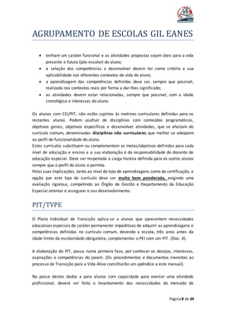AGRUPAMENTO DE ESCOLAS GIL EANES
Página8 de 34
 tenham um caráter funcional e as atividades propostas sejam úteis para a vida
presente e futura (pós-escolar) do aluno;
 a seleção das competências a desenvolver devem ter como critério a sua
aplicabilidade nos diferentes contextos de vida do aluno;
 a aprendizagem das competências definidas deve ser, sempre que possível,
realizada nos contextos reais por forma a dar-lhes significado;
 as atividades devem estar relacionadas, sempre que possível, com a idade
cronológica e interesses do aluno.
Os alunos com CEI/PIT, não estão sujeitos às matrizes curriculares definidas para os
restantes alunos. Podem usufruir de disciplinas com conteúdos programáticos,
objetivos gerais, objetivos específicos e desenvolver atividades, que se afastam do
currículo comum, denominadas disciplinas não curriculares que melhor se adeqúem
ao perfil de funcionalidade do aluno.
Estes currículos substituem ou complementam as metas/objetivos definidos para cada
nível de educação e ensino e a sua elaboração é da responsabilidade do docente de
educação especial. Deve ser respeitada a carga horária definida para os outros alunos
sempre que o perfil do aluno o permita.
Pelas suas implicações, tanto ao nível do tipo de aprendizagens como da certificação, a
opção por este tipo de currículo deve ser muito bem ponderada, exigindo uma
avaliação rigorosa, competindo ao Órgão de Gestão e Departamento da Educação
Especial orientar e assegurar o seu desenvolvimento.
PIT/TVPE
O Plano Individual de Transição aplica-se a alunos que apresentem necessidades
educativas especiais de caráter permanente impeditivas de adquirir as aprendizagens e
competências definidas no currículo comum, devendo a escola, três anos antes da
idade limite da escolaridade obrigatória, complementar o PEI com um PIT. (Doc. 4).
A elaboração do PIT, passa numa primeira fase, por conhecer os desejos, interesses,
aspirações e competências do jovem. (Os procedimentos e documentos inerentes ao
processo de Transição para a Vida Ativa constituirão um apêndice a este manual).
Na posse destes dados e para alunos com capacidade para exercer uma atividade
profissional, deverá ser feito o levantamento das necessidades do mercado de
 