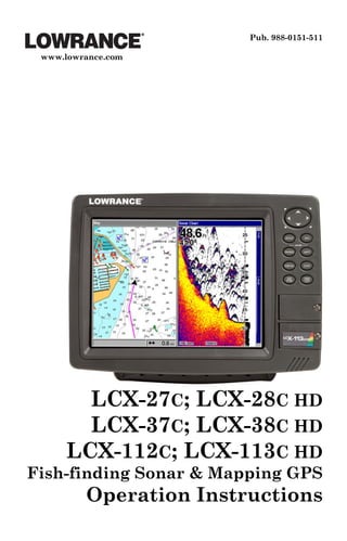 Pub. 988-0151-511

 www.lowrance.com




       LCX-27C; LCX-28C HD
       LCX-37C; LCX-38C HD
     LCX-112C; LCX-113C HD
Fish-finding Sonar & Mapping GPS
         Operation Instructions
 