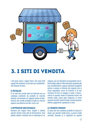 9
3. I siti di vendita
I siti sono come i negozi ﬁsici: non sono tutti
uguali! Ne esistono di vari tipi con caratteristi-
che diverse tra loro.
E-RETAILER
È un sito che vende solo via Internet con un
catalogo costituito da prodotti di marche
diverse: ad esempio un negozio online di elet-
tronica che vende prodotti di tutte le marche
oppure una libreria con libri, dvd e cd.
L’APPROCCIO MULTICANALE
Sempre più negozi ﬁsici singoli o catene
aprono anche il loro sito di eCommerce. Così
potete vedere l’articolo che vi interessa in un
negozio, per poi decidere di acquistarlo via In-
ternet dopo esservi informati bene riguardo alle
sue caratteristiche, oppure potreste sceglierlo
online e andare a ritirarlo nel negozio che vi
viene segnalato, sicuri di trovarlo e di non
rischiare di fare un viaggio a vuoto. L’eCom-
merce in questo modo si espande anche nel
mondo reale, copre ogni esigenza, vi viene
incontro da tutti i punti di vista: comunicazione,
offerta, pagamenti, spedizioni e ritiro.
LE VENDITE PRIVATE
Ci sono siti che vendono prodotti di marca in
stock, per periodi molto brevi, a prezzi molto
scontati. Quando si è registrati su questo
 