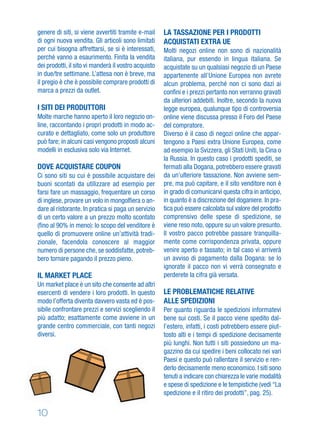 10
LA TASSAZIONE PER I PRODOTTI
ACQUISTATI EXTRA UE
Molti negozi online non sono di nazionalità
italiana, pur essendo in lingua italiana. Se
acquistate su un qualsiasi negozio di un Paese
appartenente all’Unione Europea non avrete
alcun problema, perché non ci sono dazi ai
conﬁni e i prezzi pertanto non verranno gravati
da ulteriori addebiti. Inoltre, secondo la nuova
legge europea, qualunque tipo di controversia
online viene discussa presso il Foro del Paese
del compratore.
Diverso è il caso di negozi online che appar-
tengono a Paesi extra Unione Europea, come
ad esempio la Svizzera, gli Stati Uniti, la Cina o
la Russia. In questo caso i prodotti spediti, se
fermati alla Dogana, potrebbero essere gravati
da un’ulteriore tassazione. Non avviene sem-
pre, ma può capitare, e il sito venditore non è
in grado di comunicarvi questa cifra in anticipo,
in quanto è a discrezione del doganiere. In pra-
tica può essere calcolata sul valore del prodotto
comprensivo delle spese di spedizione, se
viene reso noto, oppure su un valore presunto.
Il vostro pacco potrebbe passare tranquilla-
mente come corrispondenza privata, oppure
venire aperto e tassato; in tal caso vi arriverà
un avviso di pagamento dalla Dogana: se lo
ignorate il pacco non vi verrà consegnato e
perderete la cifra già versata.
LE PROBLEMATICHE RELATIVE
ALLE SPEDIZIONI
Per quanto riguarda le spedizioni informatevi
bene sui costi. Se il pacco viene spedito dal-
l’estero, infatti, i costi potrebbero essere piut-
tosto alti e i tempi di spedizione decisamente
più lunghi. Non tutti i siti possiedono un ma-
gazzino da cui spedire i beni collocato nei vari
Paesi e questo può rallentare il servizio e ren-
derlo decisamente meno economico. I siti sono
tenuti a indicare con chiarezza le varie modalità
e spese di spedizione e le tempistiche (vedi “La
spedizione e il ritiro dei prodotti”, pag. 25).
genere di siti, si viene avvertiti tramite e-mail
di ogni nuova vendita. Gli articoli sono limitati
per cui bisogna affrettarsi, se si è interessati,
perché vanno a esaurimento. Finita la vendita
dei prodotti, il sito vi manderà il vostro acquisto
in due/tre settimane. L’attesa non è breve, ma
il pregio è che è possibile comprare prodotti di
marca a prezzi da outlet.
I SITI DEI PRODUTTORI
Molte marche hanno aperto il loro negozio on-
line, raccontando i propri prodotti in modo ac-
curato e dettagliato, come solo un produttore
può fare; in alcuni casi vengono proposti alcuni
modelli in esclusiva solo via Internet.
DOVE ACQUISTARE COUPON
Ci sono siti su cui è possibile acquistare dei
buoni scontati da utilizzare ad esempio per
farsi fare un massaggio, frequentare un corso
di inglese, provare un volo in mongolﬁera o an-
dare al ristorante. In pratica si paga un servizio
di un certo valore a un prezzo molto scontato
(ﬁno al 90% in meno): lo scopo del venditore è
quello di promuovere online un’attività tradi-
zionale, facendola conoscere al maggior
numero di persone che, se soddisfatte, potreb-
bero tornare pagando il prezzo pieno.
IL MARKET PLACE
Un market place è un sito che consente ad altri
esercenti di vendere i loro prodotti. In questo
modo l’offerta diventa davvero vasta ed è pos-
sibile confrontare prezzi e servizi scegliendo il
più adatto; esattamente come avviene in un
grande centro commerciale, con tanti negozi
diversi.
 