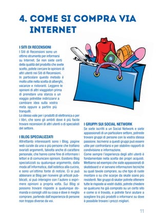 11
I SITI DI RECENSIONI
I Siti di Recensioni sono un
ottimo strumento per informarsi
su Internet. Se non siete certi
della qualità del prodotto che avete
scelto, potete cercare le opinioni di
altri utenti nei Siti di Recensioni.
In particolare questo metodo è
molto utile nella scelta di alberghi,
vacanze e ristoranti. Leggere le
opinioni di altri viaggiatori prima
di prenotare una stanza o un
viaggio potrebbe indirizzarvi a
cambiare idea sulla vostra
meta oppure a partire più
tranquilli.
Lo stesso vale per i prodotti di elettronica o per
i libri, che sono gli ambiti dove è più facile
trovare recensioni di altri utenti o di specialisti
del settore.
I BLOG SPECIALIZZATI
Altrettanto interessanti sono i Blog, pagine
web curate da una o più persone che trattano
svariati argomenti, talvolta anche di carattere
personale, che hanno come ﬁne di informare i
lettori e di comunicare opinioni. Esistono Blog
specializzati su qualunque argomento, dalla
moda all’informatica, dall’estetica alla cucina,
e sono un’ottima fonte di notizie. Ci si può
abbonare ai Blog per ricevere gli articoli pub-
blicati, si può interagire con l’autore o espri-
mere opinioni a propria volta. Sui Blog si
possono trovare risposte a qualunque do-
manda e consigli utili su cosa e dove è meglio
comprare, partendo dall’esperienza di persone
non troppo diverse da voi.
4. Come si compra via
Internet
I GRUPPI SUI SOCIAL NETWORK
Se siete iscritti a un Social Network e siete
appassionati di un particolare settore, potreste
trovare gruppi di persone con la vostra stessa
passione. Iscriversi a questi gruppi può essere
utile per confrontarsi e per stabilire rapporti di
condivisione e informazione.
Come sempre l’esperienza degli altri utenti è
fondamentale nella scelta dei propri acquisti.
Mettiamo ad esempio che siate appassionati di
skateboard e vi servano informazioni tecniche
su quali tavole comprare, su che tipo di ruote
montare o su che scarpe da skate siano più
resistenti. Nei gruppi di skater potrete ottenere
tutte le risposte ai vostri dubbi, potrete chiedere
se qualcuno ha già comprato su un certo sito
e come si è trovato, e potrete farvi aiutare a
scegliere tra più prodotti o informarvi su dove
è possibile trovare i prezzi migliori.
 