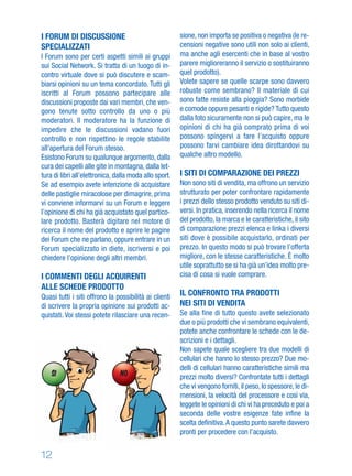12
I FORUM DI DISCUSSIONE
SPECIALIZZATI
I Forum sono per certi aspetti simili ai gruppi
sui Social Network. Si tratta di un luogo di in-
contro virtuale dove si può discutere e scam-
biarsi opinioni su un tema concordato. Tutti gli
iscritti al Forum possono partecipare alle
discussioni proposte dai vari membri, che ven-
gono tenute sotto controllo da uno o più
moderatori. Il moderatore ha la funzione di
impedire che le discussioni vadano fuori
controllo e non rispettino le regole stabilite
all’apertura del Forum stesso.
Esistono Forum su qualunque argomento, dalla
cura dei capelli alle gite in montagna, dalla let-
tura di libri all’elettronica, dalla moda allo sport.
Se ad esempio avete intenzione di acquistare
delle pastiglie miracolose per dimagrire, prima
vi conviene informarvi su un Forum e leggere
l’opinione di chi ha già acquistato quel partico-
lare prodotto. Basterà digitare nel motore di
ricerca il nome del prodotto e aprire le pagine
dei Forum che ne parlano, oppure entrare in un
Forum specializzato in diete, iscriversi e poi
chiedere l’opinione degli altri membri.
I COMMENTI DEGLI ACQUIRENTI
ALLE SCHEDE PRODOTTO
Quasi tutti i siti offrono la possibilità ai clienti
di scrivere la propria opinione sui prodotti ac-
quistati. Voi stessi potete rilasciare una recen-
sione, non importa se positiva o negativa (le re-
censioni negative sono utili non solo ai clienti,
ma anche agli esercenti che in base al vostro
parere miglioreranno il servizio o sostituiranno
quel prodotto).
Volete sapere se quelle scarpe sono davvero
robuste come sembrano? Il materiale di cui
sono fatte resiste alla pioggia? Sono morbide
e comode oppure pesanti e rigide? Tutto questo
dalla foto sicuramente non si può capire, ma le
opinioni di chi ha già comprato prima di voi
possono spingervi a fare l’acquisto oppure
possono farvi cambiare idea dirottandovi su
qualche altro modello.
I SITI DI COMPARAZIONE DEI PREZZI
Non sono siti di vendita, ma offrono un servizio
strutturato per poter confrontare rapidamente
i prezzi dello stesso prodotto venduto su siti di-
versi. In pratica, inserendo nella ricerca il nome
del prodotto, la marca e le caratteristiche, il sito
di comparazione prezzi elenca e linka i diversi
siti dove è possibile acquistarlo, ordinati per
prezzo. In questo modo si può trovare l’offerta
migliore, con le stesse caratteristiche. È molto
utile soprattutto se si ha già un’idea molto pre-
cisa di cosa si vuole comprare.
IL CONFRONTO TRA PRODOTTI
NEI SITI DI VENDITA
Se alla ﬁne di tutto questo avete selezionato
due o più prodotti che vi sembrano equivalenti,
potete anche confrontare le schede con le de-
scrizioni e i dettagli.
Non sapete quale scegliere tra due modelli di
cellulari che hanno lo stesso prezzo? Due mo-
delli di cellulari hanno caratteristiche simili ma
prezzi molto diversi? Confrontate tutti i dettagli
che vi vengono forniti,il peso,lo spessore,le di-
mensioni, la velocità del processore e così via,
leggete le opinioni di chi vi ha preceduto e poi a
seconda delle vostre esigenze fate inﬁne la
scelta deﬁnitiva.A questo punto sarete davvero
pronti per procedere con l’acquisto.
SI NO
 