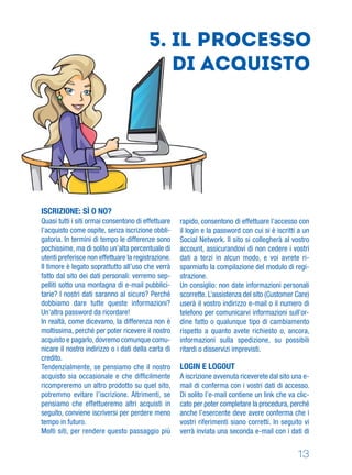 13
5. Il processo
di acquisto
ISCRIZIONE: SÌ O NO?
Quasi tutti i siti ormai consentono di effettuare
l’acquisto come ospite, senza iscrizione obbli-
gatoria. In termini di tempo le differenze sono
pochissime, ma di solito un’alta percentuale di
utenti preferisce non effettuare la registrazione.
Il timore è legato soprattutto all’uso che verrà
fatto dal sito dei dati personali: verremo sep-
pelliti sotto una montagna di e-mail pubblici-
tarie? I nostri dati saranno al sicuro? Perché
dobbiamo dare tutte queste informazioni?
Un’altra password da ricordare!
In realtà, come dicevamo, la differenza non è
moltissima, perché per poter ricevere il nostro
acquisto e pagarlo, dovremo comunque comu-
nicare il nostro indirizzo o i dati della carta di
credito.
Tendenzialmente, se pensiamo che il nostro
acquisto sia occasionale e che difﬁcilmente
ricompreremo un altro prodotto su quel sito,
potremmo evitare l’iscrizione. Altrimenti, se
pensiamo che effettueremo altri acquisti in
seguito, conviene iscriversi per perdere meno
tempo in futuro.
Molti siti, per rendere questo passaggio più
rapido, consentono di effettuare l’accesso con
il login e la password con cui si è iscritti a un
Social Network. Il sito si collegherà al vostro
account, assicurandovi di non cedere i vostri
dati a terzi in alcun modo, e voi avrete ri-
sparmiato la compilazione del modulo di regi-
strazione.
Un consiglio: non date informazioni personali
scorrette. L’assistenza del sito (Customer Care)
userà il vostro indirizzo e-mail o il numero di
telefono per comunicarvi informazioni sull’or-
dine fatto o qualunque tipo di cambiamento
rispetto a quanto avete richiesto o, ancora,
informazioni sulla spedizione, su possibili
ritardi o disservizi imprevisti.
LOGIN E LOGOUT
A iscrizione avvenuta riceverete dal sito una e-
mail di conferma con i vostri dati di accesso.
Di solito l’e-mail contiene un link che va clic-
cato per poter completare la procedura, perché
anche l’esercente deve avere conferma che i
vostri riferimenti siano corretti. In seguito vi
verrà inviata una seconda e-mail con i dati di
 