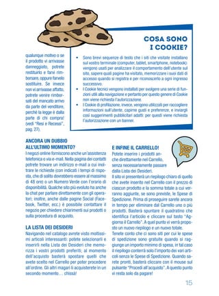 15
qualunque motivo o se
il prodotto vi arrivasse
danneggiato, potrete
restituirlo e farvi rim-
borsare,oppure farvelo
sostituire. Se invece
non vi arrivasse affatto,
potrete venire rimbor-
sati del mancato arrivo
da parte del venditore,
perché la legge è dalla
parte di chi compra!
(vedi “Resi e Recessi”,
pag. 27).
ANCORA UN DUBBIO
ALL’ULTIMO MOMENTO?
I negozi online forniscono anche un’assistenza
telefonica o via e-mail. Nella pagina dei contatti
potrete trovare un indirizzo e-mail a cui inol-
trare le richieste (con indicati i tempi di rispo-
sta, che di solito dovrebbero essere al massimo
di 48 ore) o un Numero Verde con l’orario di
disponibilità. Qualche sito più evoluto ha anche
la chat per parlare direttamente con gli opera-
tori; inoltre, anche dalle pagine Social (Face-
book, Twitter, ecc.) è possibile contattare il
negozio per chiedere chiarimenti sui prodotti o
sulla procedura di acquisto.
LA LISTA DEI DESIDERI
Navigando nel catalogo avrete visto moltissi-
mi articoli interessanti: potete selezionarli e
inserirli nella Lista dei Desideri che memo-
rizza i vostri prodotti preferiti; al momento
dell’acquisto basterà spostare quelli che
avete scelto nel Carrello per poter procedere
all’ordine. Gli altri magari li acquisterete in un
secondo momento… chissà!
E INFINE IL CARRELLO!
Potete inserire i prodotti an-
che direttamente nel Carrello,
senza necessariamente passare
dalla Lista dei Desideri.
Il sito vi presenterà un riepilogo chiaro di quello
che avete inserito nel Carrello con il prezzo di
ciascun prodotto e la somma totale a cui ver-
ranno aggiunte, se sono previste, le Spese di
Spedizione. Prima di proseguire sarete ancora
in tempo per eliminare dal Carrello uno o più
prodotti. Basterà spuntare il quadratino che
identiﬁca l’articolo e cliccare sul tasto “Ag-
giorna il Carrello”.A quel punto vi verrà propo-
sto un nuovo riepilogo e un nuovo totale.
Tenete conto che ci sono siti per cui le spese
di spedizione sono gratuite quando si rag-
giunge un importo minimo di spesa, in tal caso
il riepilogo conterrà solo l’importo dei vari arti-
coli senza le Spese di Spedizione. Quando sa-
rete pronti, basterà cliccare con il mouse sul
pulsante “Procedi all’acquisto”.A questo punto
vi resta solo da pagare!
Cosa sono
i Cookie?
• Sono brevi sequenze di testo che i siti che visitate installano
sul vostro terminale (computer, tablet, smartphone, notebook):
vengono usati per analizzare il comportamento dell’utente sul
sito, sapere quali pagine ha visitato, memorizzare i suoi dati di
accesso quando si registra e per riconoscerlo a ogni ingresso
successivo.
• I Cookie tecnici vengono installati per svolgere una serie di fun-
zioni utili alla navigazione e pertanto per questo genere di Cookie
non viene richiesta l’autorizzazione.
• I Cookie di proﬁlazione, invece, vengono utilizzati per raccogliere
informazioni sull’utente, capirne gusti e preferenze, e inviargli
così suggerimenti pubblicitari adatti: per questi viene richiesta
l’autorizzazione con un banner.
 