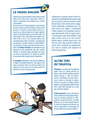 17
contenziosi e trovare online brutte re-
censioni sull’afﬁdabilità del proprio sito,
per cui farà di tutto per tenere i vostri
dati al sicuro. Se il timore poi è il paga-
mento anticipato, ricordatevi che i siti
sono tenuti per legge a rimborsarvi
l’intero importo di un acquisto mai arri-
vato. Nonostante tutte le rassicurazio-
ni continuate a non voler affidare i dati
della vostra carta a un sito online?
Niente paura, perché quasi tutti i siti
offrono, oltre alla carta di credito, di-
verse altre modalità di pagamento,
per venire incontro alle esigenze di
ciascun acquirente.
Sapete che la percentuale di frodi online è solo
dello 0,3%? Cioè solo 3 volte ogni 1.000 ac-
quisti si registrano dei problemi per i clienti
consumatori.
È vero però che le frodi capitano e non sempre
per aver usato la carta di credito, come si può
pensare. Il rischio è anche quello di fare ac-
quisti su un sito sconosciuto, magari appena
aperto. Il più delle volte non succede nulla, ma
può capitare che il sito abbia una ragione so-
ciale ﬁnta o sia di una società estera che
scompare poco dopo l’acquisto. In questi casi
recuperare il proprio denaro è molto difﬁcile,
ma conviene in ogni caso denunciare l’acca-
duto alla Polizia Postale che perlomeno può
oscurare il sito impedendo che altri restino
truffati. In secondo luogo parlatene sul web,
sui Forum specializzati, in modo da evitare
che qualcun altro possa venire ingannato.
Il consiglio: afﬁdatevi a siti noti, che abbiamo
il Sigillo di Qualità Netcomm. Nel caso di siti
poco conosciuti fate una ricerca online per
sapere se altri prima di voi hanno fatto un
acquisto e come si sono trovati.
ALTRI TIPI
DI TRUFFFA
Phishing: è una tecnica fraudolenta
online con cui, grazie all'invio di
false e-mail simili a quelle inviate da
istituti bancari o noti siti eCom-
merce, il truffatore cerca di convin-
cere l’utente a inviargli il proprio
numero di carta di credito, codice
segreto e dati personali. NON inviate
mai i vostri dati sensibili via e-mail
per nessuna ragione!
Truffa nigeriana: è una richiesta di
invio di denaro tramite posta elettro-
nica per aiutare qualcuno in difﬁ-
coltà in un paese straniero, di solito
africano. Se si riceve questo tipo di
e-mail, non bisogna mai cliccare sui
link né rispondere ai messaggi, né
inviare denaro per alcuna ragione.
le Frodi online
 