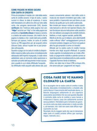 18
Cosa fare se vi hanno
clonato la carta
Se vi accorgete che la vostra carta di credito è stata
clonata, bloccatela immediatamente e chiedete alla
vostra Banca il risarcimento dell’eventuale danno. Le
Banche dispongono solitamente di una copertura
assicurativa (accertatevi che sia così quando stipulate
il contratto della carta di credito) e sono tenute a
rimborsare il danno, cosa che solitamente avviene
senza problemi. Potrebbero però richiedere la garan-
zia che la carta sia stata conservata in modo corretto
o, ad esempio, che i dati non siano stati diffusi inge-
nuamente via mail.
Ricordate che la maggior parte dei casi di clonazione
delle carte di credito avviene ofﬂine (per esempio,
negozi, ristoranti, ecc.).
COME PAGARE IN MODO SICURO
CON CARTA DI CREDITO
Prima di compilare il modulo con i dati della vostra
carta di credito (ovvero: il tipo di carta, i sedici
numeri in rilievo, la data di scadenza, il nome
dell’intestatario e le ultime tre cifre sul retro della
carta, che vengono denominate CVV), dovete
veriﬁcare che l’indirizzo della pagina inizi con
“https”anziché con“http”e che nella pagina sia
presente un lucchetto chiuso in basso a sinistra
o a destra del vostro browser, che indichi che la
pagina è criptata e che i vostri dati sono protetti.
Sempre più spesso, inoltre, le carte di credito
hanno un PIN aggiuntivo per gli acquisti online
(Secure Code), senza il quale non si può proce-
dere all’acquisto.
Quando si paga con la carta di credito la disponi-
bilità massima della carta viene immediatamente
abbassata dell’importo impegnato; il costo viene
addebitato solo al momento della spedizione e
caricato sul conto dell’acquirente il mese succes-
sivo a quello in cui è stato effettuato l’acquisto.
Se effettuate molti acquisti sullo stesso sito, può
essere conveniente salvare i dati della carta in
modo da non doverli immettere ogni volta. I dati
sono protetti e l’esercente non può farne un uso
diverso da quello per cui lo avete autorizzato.
Non inviate per nessun motivo le vostre coordi-
nate bancarie a siti che non ispirano ﬁducia, che
non forniscono alcuna indicazione sulla società o
che non abbiano una pagina dei contatti (indirizzo,
telefono, e-mail, ragione sociale, partita IVA).
Attenti ai siti che,pur in italiano,sono stati tradotti
male e offrono“affari”vantaggiosissimi:prima di
comprare andate a leggere sui Forum se qualcun
altro ha già comprato e come si è trovato!
Attivate per la vostra carta di credito l’avviso
tramite sms degli acquisti effettuati. In questo
modo capirete immediatamente se è stato effet-
tuato un pagamento indebito e potrete correre ai
ripari bloccando immediatamente la carta usando
l’apposito Numero Verde di telefono.
Inﬁne, non date mai in linea il PIN a cinque cifre,
che serve solo per i pagamenti nei negozi.
 