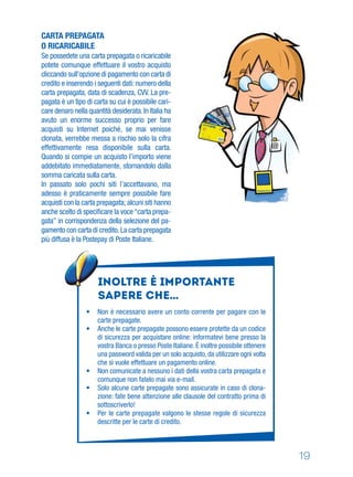 19
CARTA PREPAGATA
O RICARICABILE
Se possedete una carta prepagata o ricaricabile
potete comunque effettuare il vostro acquisto
cliccando sull’opzione di pagamento con carta di
credito e inserendo i seguenti dati: numero della
carta prepagata, data di scadenza, CVV. La pre-
pagata è un tipo di carta su cui è possibile cari-
care denaro nella quantità desiderata.In Italia ha
avuto un enorme successo proprio per fare
acquisti su Internet poiché, se mai venisse
clonata, verrebbe messa a rischio solo la cifra
effettivamente resa disponibile sulla carta.
Quando si compie un acquisto l’importo viene
addebitato immediatamente, stornandolo dalla
somma caricata sulla carta.
In passato solo pochi siti l’accettavano, ma
adesso è praticamente sempre possibile fare
acquisti con la carta prepagata; alcuni siti hanno
anche scelto di speciﬁcare la voce“carta prepa-
gata” in corrispondenza della selezione del pa-
gamento con carta di credito.La carta prepagata
più diffusa è la Postepay di Poste Italiane.
Inoltre è importante
sapere che…
• Non è necessario avere un conto corrente per pagare con le
carte prepagate.
• Anche le carte prepagate possono essere protette da un codice
di sicurezza per acquistare online: informatevi bene presso la
vostra Banca o presso Poste Italiane. È inoltre possibile ottenere
una password valida per un solo acquisto, da utilizzare ogni volta
che si vuole effettuare un pagamento online.
• Non comunicate a nessuno i dati della vostra carta prepagata e
comunque non fatelo mai via e-mail.
• Solo alcune carte prepagate sono assicurate in caso di clona-
zione: fate bene attenzione alle clausole del contratto prima di
sottoscriverlo!
• Per le carte prepagate valgono le stesse regole di sicurezza
descritte per le carte di credito.
 