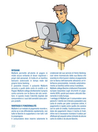 22
MYBANK
MyBank permette all’utente di pagare in
modo sicuro evitando di dover registrare i
propri dati personali. Si tratta di un bonifico
bancario autorizzato in tempo reale dal
proprio home banking.
È possibile trovare il pulsante MyBank
accanto a quelli delle carte di credito e di
Paypal. MyBank collega direttamente il proprio
conto corrente con la Banca del sito vendi-
tore: in questo modo l’identità digitale del
consumatore e i suoi dati sensibili sono sem-
pre protetti.
VANTAGGI E FUNZIONALITÀ
MyBank è un metodo di pagamento recente e,
anche se si sta diffondendo rapidamente, non
tutte le Banche lo supportano e non tutti i siti
lo propongono.
Il consumatore deve inserire solamente le
credenziali del suo servizio di Home Banking:
così viene riconosciuto dalla sua Banca che
scambia le informazioni relative al pagamento
con la Banca dell’esercente attraverso un’in-
terfaccia precompilata, inviando automatica-
mente un boniﬁco online verso il venditore.
MyBank collega Banche e Istituzioni Finanziarie
europee basandosi sugli strumenti di paga-
mento SEPA, quindi può essere utilizzato libe-
ramente in tutta Europa.
I vantaggi di MyBank per il consumatore sono
parecchi: l’utente non è tenuto a possedere una
carta di credito per poter comprare online, il
pagamento è rapido come quello che avviene
con le carte di credito, l’autorizzazione imme-
diata dei pagamenti riduce il rischio di frodi;
inﬁne non è necessario ricordarsi il codice per
effettuare gli acquisti online richiesto da alcune
carte di credito e da alcune Banche.
 