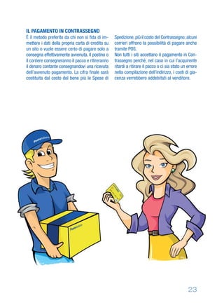 IL PAGAMENTO IN CONTRASSEGNO
È il metodo preferito da chi non si ﬁda di im-
mettere i dati della propria carta di credito su
un sito o vuole essere certo di pagare solo a
consegna effettivamente avvenuta. Il postino o
il corriere consegneranno il pacco e ritireranno
il denaro contante consegnandovi una ricevuta
dell’avvenuto pagamento. La cifra ﬁnale sarà
costituita dal costo del bene più le Spese di
Spedizione,più il costo del Contrassegno; alcuni
corrieri offrono la possibilità di pagare anche
tramite POS.
Non tutti i siti accettano il pagamento in Con-
trassegno perché, nel caso in cui l’acquirente
ritardi a ritirare il pacco o ci sia stato un errore
nella compilazione dell’indirizzo, i costi di gia-
cenza verrebbero addebitati al venditore.
23
 