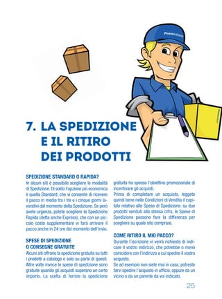 25
SPEDIZIONE STANDARD O RAPIDA?
In alcuni siti è possibile scegliere le modalità
di Spedizione. Di solito l’opzione più economica
è quella Standard, che vi consente di ricevere
il pacco in media tra i tre e i cinque giorni la-
vorativi dal momento della Spedizione. Se però
avete urgenza, potete scegliere la Spedizione
Rapida (detta anche Express), che con un pic-
colo costo supplementare vi farà arrivare il
pacco anche in 24 ore dal momento dell’invio.
SPESE DI SPEDIZIONE
O CONSEGNE GRATUITE
Alcuni siti offrono la spedizione gratuita su tutti
i prodotti a catalogo o solo su parte di questi.
Altre volte invece le spese di spedizione sono
gratuite quando gli acquisti superano un certo
importo. La scelta di fornire la spedizione
gratuita ha spesso l’obiettivo promozionale di
incentivare gli acquisti.
Prima di completare un acquisto, leggete
quindi bene nelle Condizioni di Vendita il capi-
tolo relativo alle Spese di Spedizione: su due
prodotti venduti alla stessa cifra, le Spese di
Spedizione possono fare la differenza per
scegliere su quale sito comprare.
COME RITIRO IL MIO PACCO?
Durante l’iscrizione vi verrà richiesto di indi-
care il vostro indirizzo, che potrebbe o meno
coincidere con l’indirizzo a cui spedire il vostro
acquisto.
Se ad esempio non siete mai in casa, potreste
farvi spedire l’acquisto in ufﬁcio, oppure da un
vicino o da un parente da voi indicato.
7. LA Spedizione
e IL ritiro
dei prodotti
 